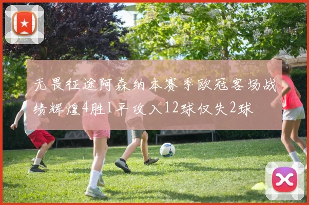 无畏征途阿森纳本赛季欧冠客场战绩辉煌4胜1平攻入12球仅失2球