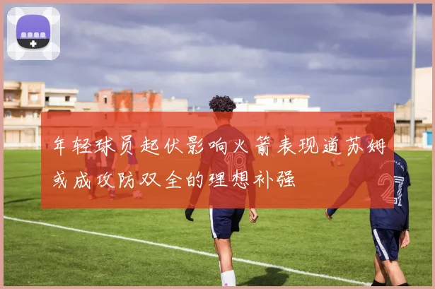 年轻球员起伏影响火箭表现道苏姆或成攻防双全的理想补强