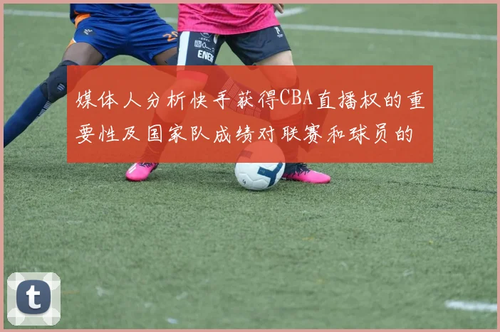 媒体人分析快手获得CBA直播权的重要性及国家队成绩对联赛和球员的影响
