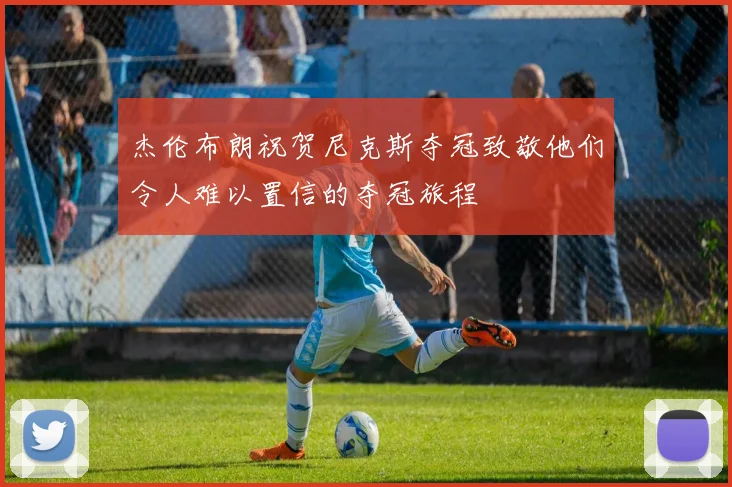 杰伦布朗祝贺尼克斯夺冠致敬他们令人难以置信的夺冠旅程