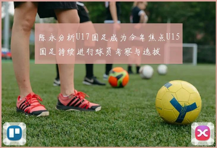陈永分析U17国足成为今年焦点U15国足持续进行球员考察与选拔