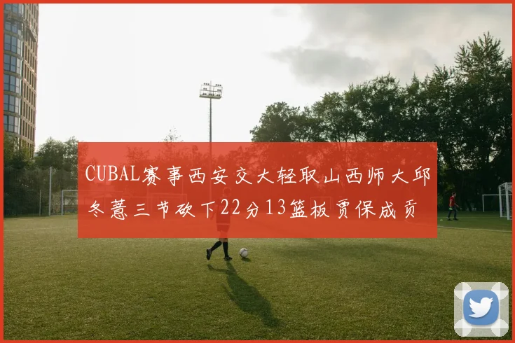 CUBAL赛事西安交大轻取山西师大邱冬薏三节砍下22分13篮板贾保成贡献21分10篮板