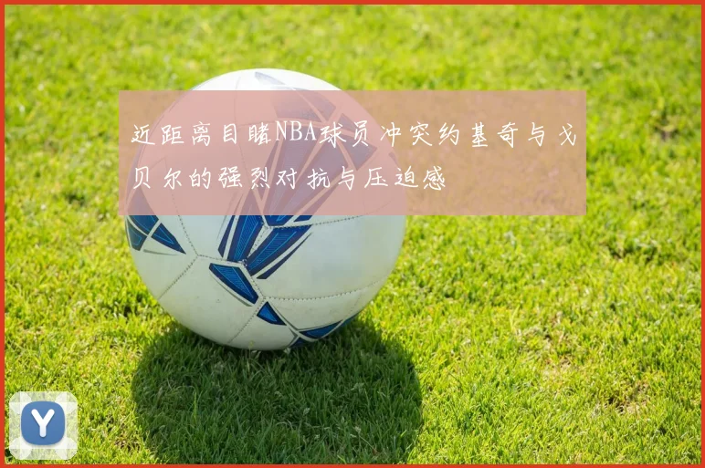 近距离目睹NBA球员冲突约基奇与戈贝尔的强烈对抗与压迫感