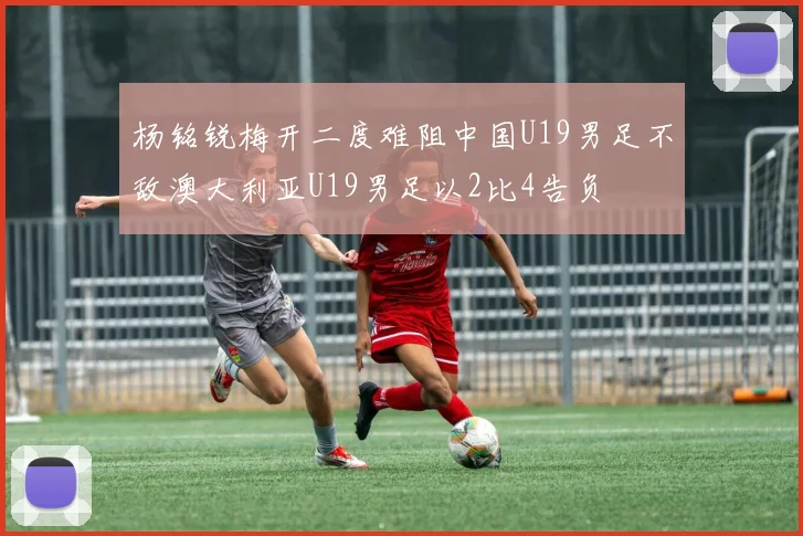 杨铭锐梅开二度难阻中国U19男足不敌澳大利亚U19男足以2比4告负