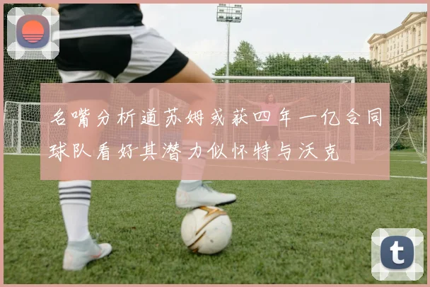 名嘴分析道苏姆或获四年一亿合同球队看好其潜力似怀特与沃克