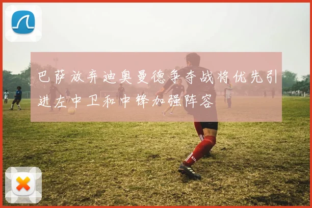 巴萨放弃迪奥曼德争夺战将优先引进左中卫和中锋加强阵容